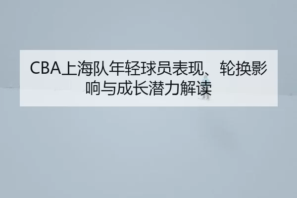 CBA上海队年轻球员表现、轮换影响与成长潜力解读