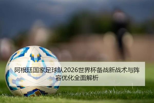 阿根廷国家足球队2026世界杯备战新战术与阵容优化全面解析