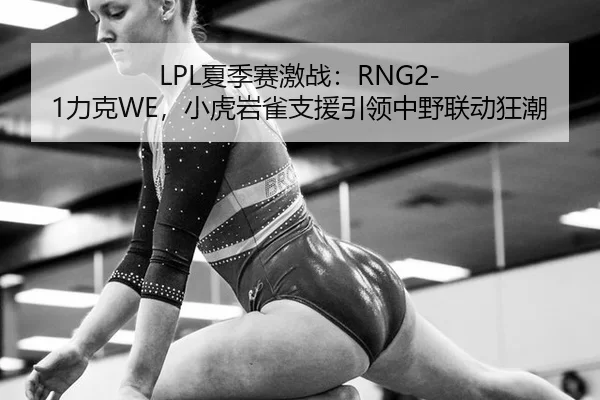 LPL夏季赛激战：RNG2-1力克WE，小虎岩雀支援引领中野联动狂潮